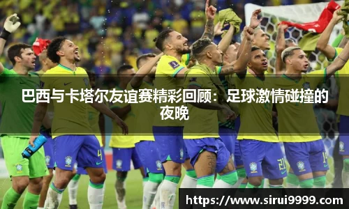 巴西与卡塔尔友谊赛精彩回顾：足球激情碰撞的夜晚